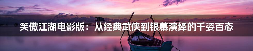 笑傲江湖电影版:从经典武侠到银幕演绎的千姿百态