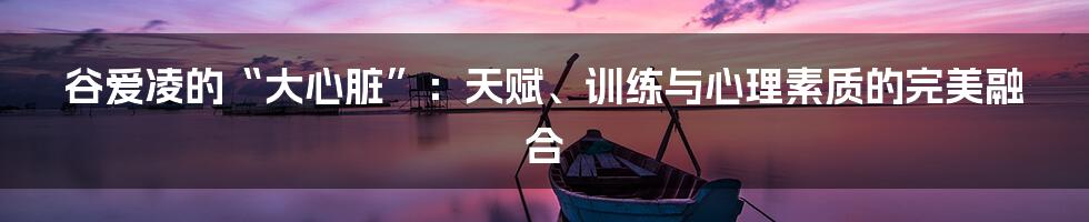 谷爱凌的“大心脏”:天赋、训练与心理素质的完美融合