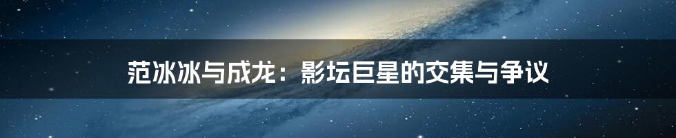 范冰冰与成龙：影坛巨星的交集与争议