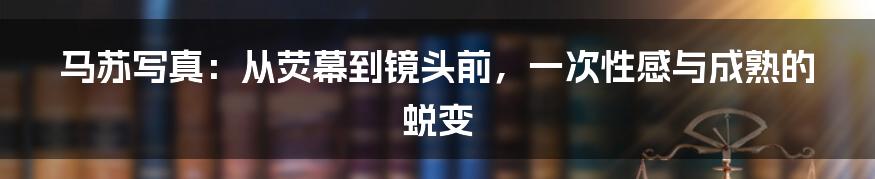 马苏写真:从荧幕到镜头前,一次性感与成熟的蜕变