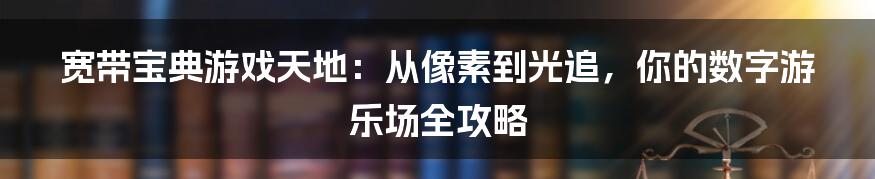 宽带宝典游戏天地:从像素到光追,你的数字游乐场全攻略