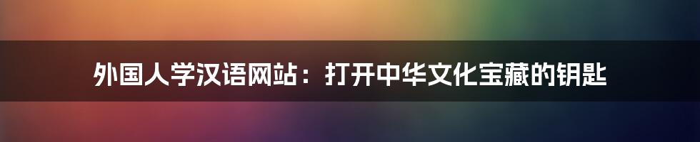 外国人学汉语网站:打开中华文化宝藏的钥匙