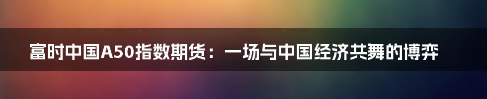 富时中国A50指数期货:一场与中国经济共舞的博弈