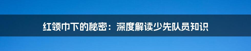 红领巾下的秘密:深度解读少先队员知识