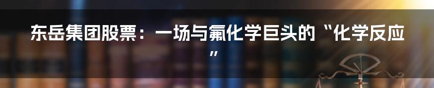 东岳集团股票:一场与氟化学巨头的“化学反应”