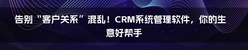 告别“客户关系”混乱!CRM系统管理软件,你的生意好帮手