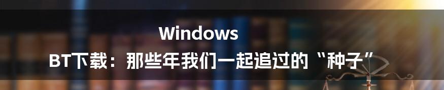 Windows BT下载:那些年我们一起追过的“种子”