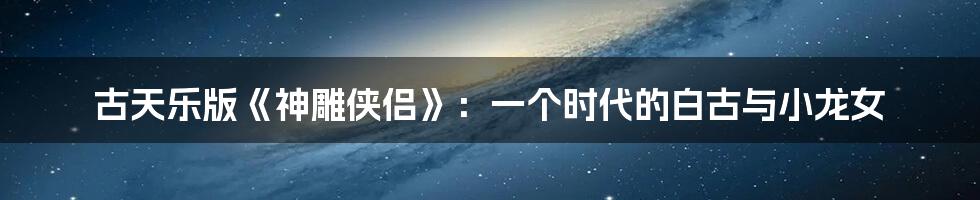 古天乐版《神雕侠侣》:一个时代的白古与小龙女