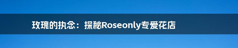 玫瑰的执念:探秘Roseonly专爱花店