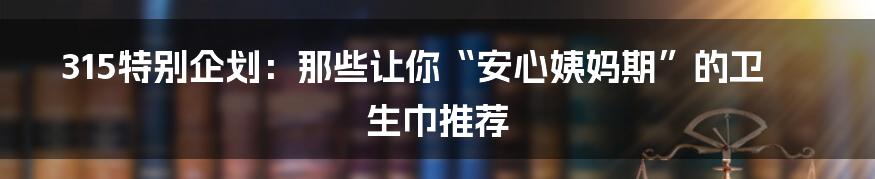 315特别企划：那些让你“安心姨妈期”的卫生巾推荐