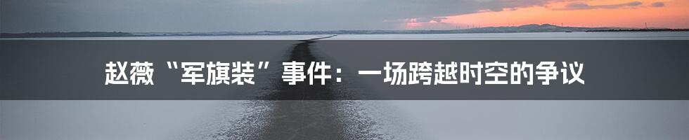 赵薇“军旗装”事件：一场跨越时空的争议
