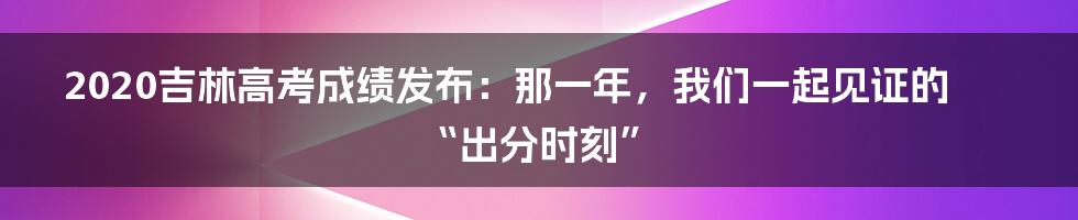 2020吉林高考成绩发布：那一年，我们一起见证的“出分时刻”