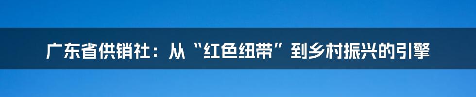 广东省供销社:从“红色纽带”到乡村振兴的引擎