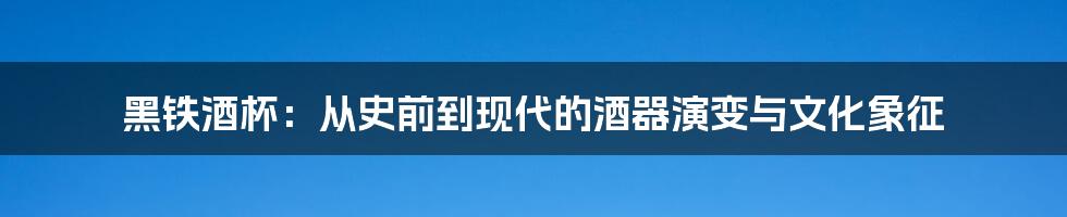 黑铁酒杯：从史前到现代的酒器演变与文化象征