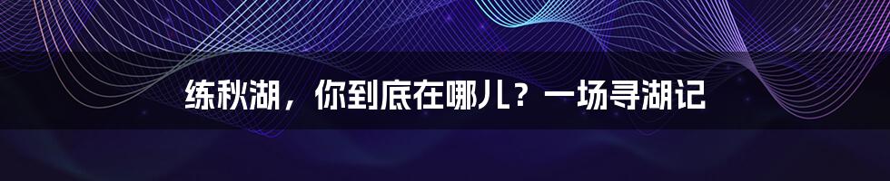 练秋湖,你到底在哪儿?一场寻湖记