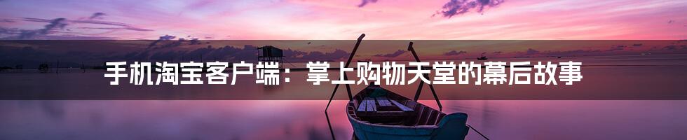 手机淘宝客户端:掌上购物天堂的幕后故事