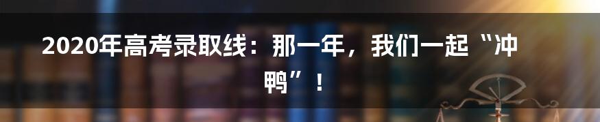 2020年高考录取线:那一年,我们一起“冲鸭”!