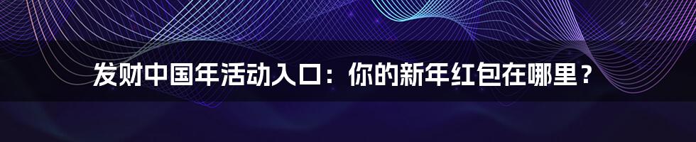 发财中国年活动入口：你的新年红包在哪里？