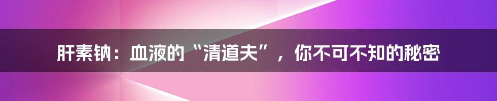 肝素钠：血液的“清道夫”，你不可不知的秘密
