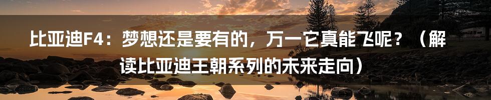 比亚迪F4:梦想还是要有的,万一它真能飞呢?(解读比亚迪王朝系列的未来走向)