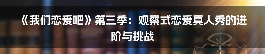 《我们恋爱吧》第三季:观察式恋爱真人秀的进阶与挑战