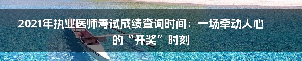 2021年执业医师考试成绩查询时间:一场牵动人心的“开奖”时刻