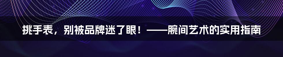 挑手表,别被品牌迷了眼!——腕间艺术的实用指南