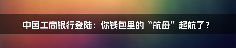 中国工商银行登陆：你钱包里的“航母”起航了？
