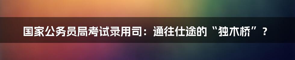 国家公务员局考试录用司:通往仕途的“独木桥”?