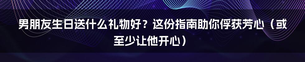 男朋友生日送什么礼物好?这份指南助你俘获芳心(或至少让他开心)