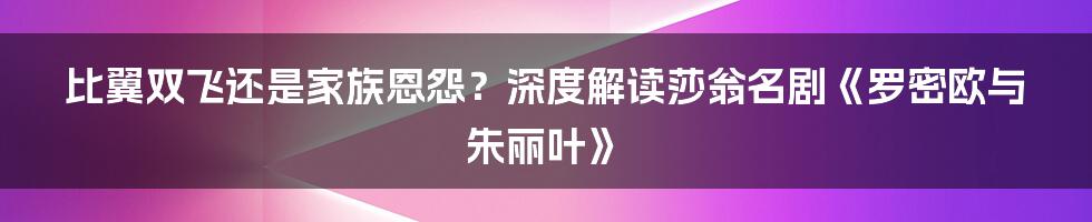 比翼双飞还是家族恩怨?深度解读莎翁名剧《罗密欧与朱丽叶》
