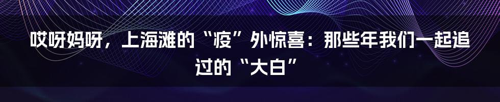 哎呀妈呀，上海滩的“疫”外惊喜：那些年我们一起追过的“大白”