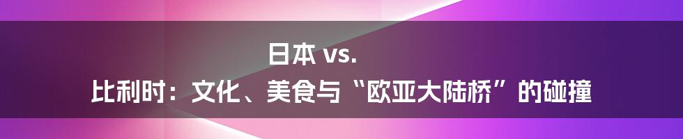 日本 vs. 比利时：文化、美食与“欧亚大陆桥”的碰撞