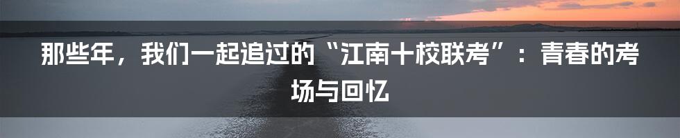 那些年,我们一起追过的“江南十校联考”:青春的考场与回忆