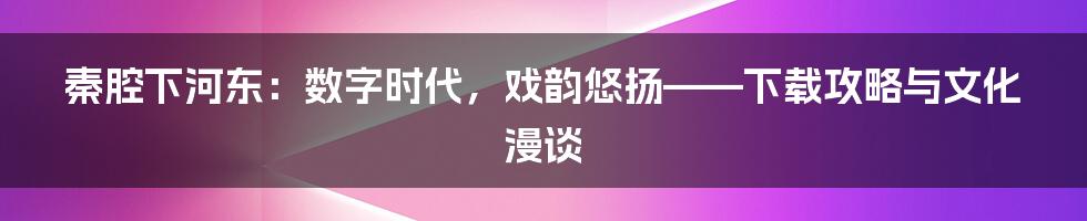 秦腔下河东:数字时代,戏韵悠扬——下载攻略与文化漫谈