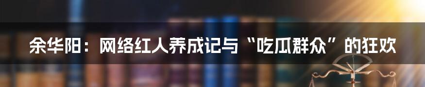 余华阳:网络红人养成记与“吃瓜群众”的狂欢