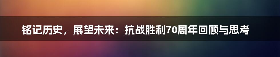 铭记历史,展望未来:抗战胜利70周年回顾与思考