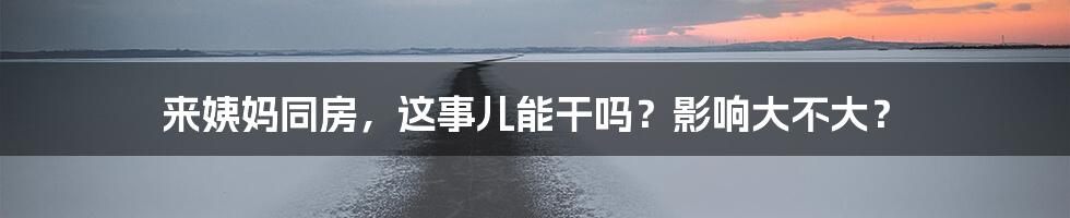 来姨妈同房，这事儿能干吗？影响大不大？