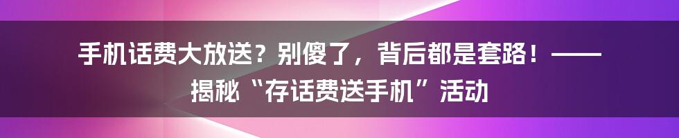 手机话费大放送？别傻了，背后都是套路！—— 揭秘“存话费送手机”活动