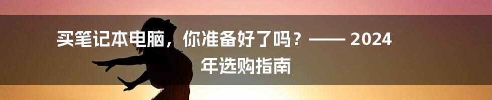 买笔记本电脑，你准备好了吗？—— 2024 年选购指南