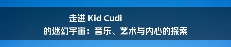 走进 Kid Cudi 的迷幻宇宙：音乐、艺术与内心的探索