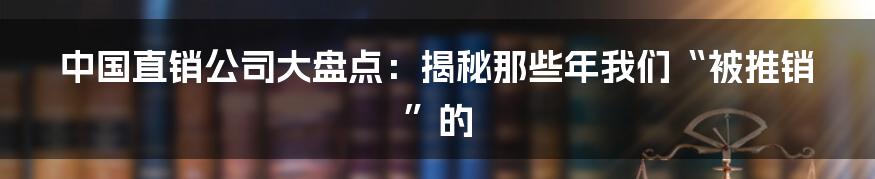 中国直销公司大盘点：揭秘那些年我们“被推销”的