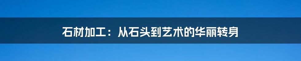 石材加工：从石头到艺术的华丽转身
