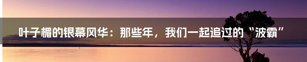 叶子楣的银幕风华:那些年,我们一起追过的“波霸”