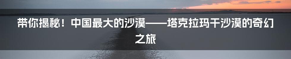 带你揭秘！中国最大的沙漠——塔克拉玛干沙漠的奇幻之旅