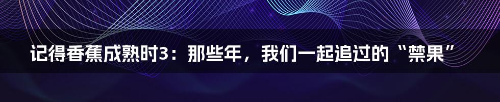 记得香蕉成熟时3：那些年，我们一起追过的“禁果”