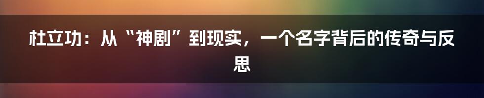 杜立功:从“神剧”到现实,一个名字背后的传奇与反思