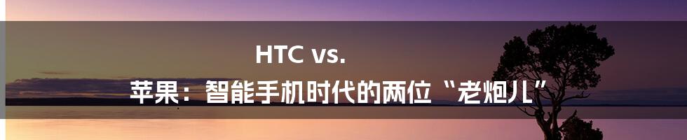HTC vs. 苹果：智能手机时代的两位“老炮儿”