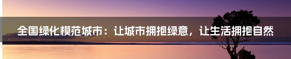 全国绿化模范城市：让城市拥抱绿意，让生活拥抱自然