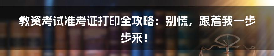 教资考试准考证打印全攻略：别慌，跟着我一步步来！